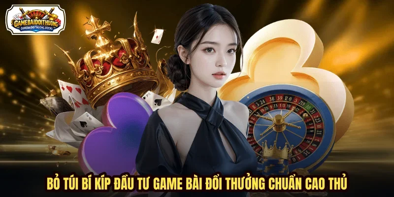 Bỏ túi bí kíp đầu tư game bài đổi thưởng chuẩn cao thủ